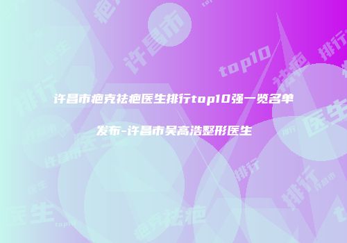 许昌市疤克祛疤医生排行top10强一览名单发布-许昌市吴高浩整形医生