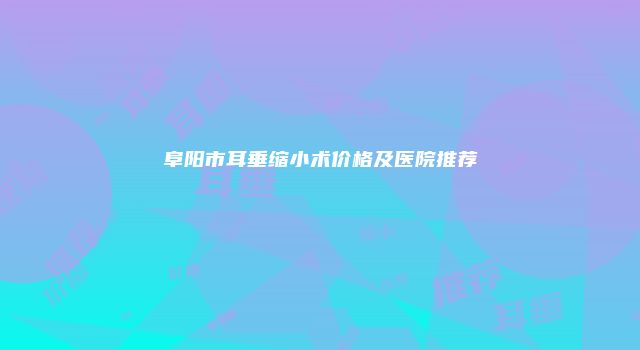 阜阳市耳垂缩小术价格及医院推荐