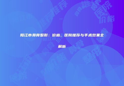 阳江市鼻骨整形：价格、医院推荐与手术效果全解析