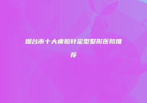 烟台市十大瘦脸针定型整形医院推荐