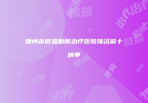 随州市微晶磨削治疗医院排名前十榜单