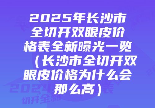 2025年长沙市全切开双眼皮价格表全新曝光一览（长沙市全切开双眼皮价格为什么会那么高）