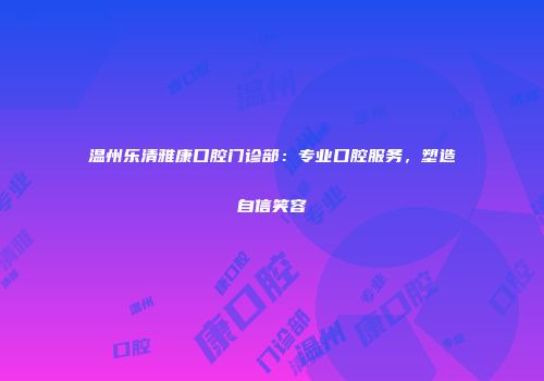 温州乐清雅康口腔门诊部：专业口腔服务，塑造自信笑容