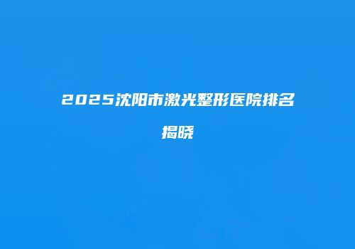 2025沈阳市激光整形医院排名揭晓
