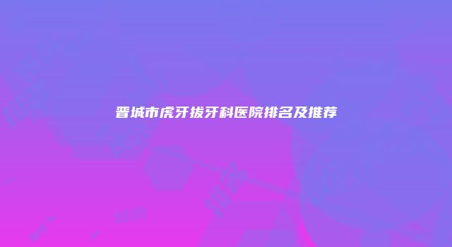 晋城市虎牙拔牙科医院排名及推荐