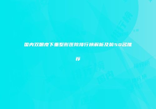 国内双眼皮下垂整形医院排行榜解析及前50名推荐