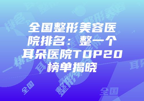 全国整形美容医院排名：整一个耳朵医院TOP20榜单揭晓