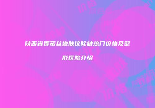 陕西省娜蜜丝嫩肤仪除皱热门价格及整形医院介绍
