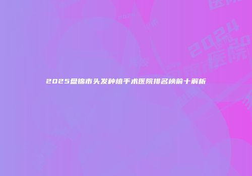 2025盘锦市头发种植手术医院排名榜前十解析