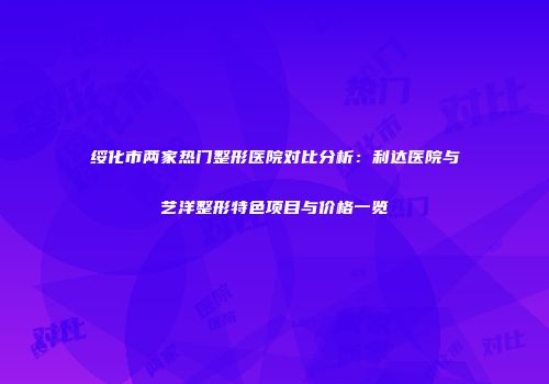 绥化市两家热门整形医院对比分析：利达医院与艺洋整形特色项目与价格一览