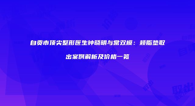 自贡市顶尖整形医生钟晓明与常双模：颊脂垫取出案例解析及价格一览