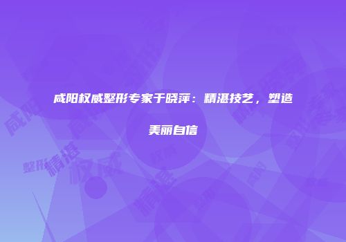 咸阳权威整形专家于晓萍：精湛技艺，塑造美丽自信