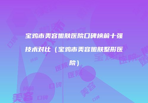 宝鸡市美容嫩肤医院口碑榜前十强技术对比（宝鸡市美容嫩肤整形医院）