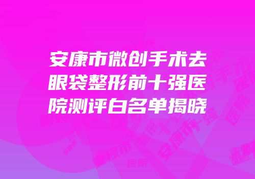 安康市微创手术去眼袋整形前十强医院测评白名单揭晓