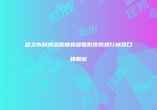韶关市射频溶脂瘦背部整形医院排行榜及口碑解析