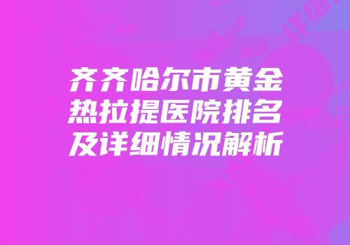 齐齐哈尔市黄金热拉提医院排名及详细情况解析