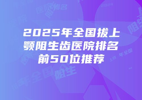 2025年全国拔上颚阻生齿医院排名前50位推荐