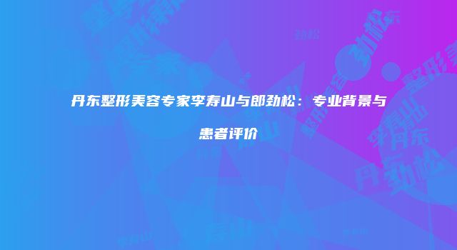 丹东整形美容专家李寿山与郎劲松：专业背景与患者评价