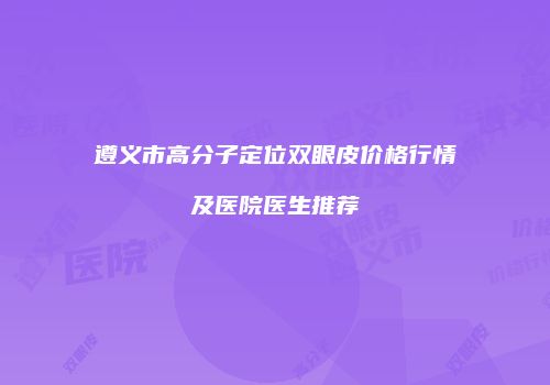 遵义市高分子定位双眼皮价格行情及医院医生推荐