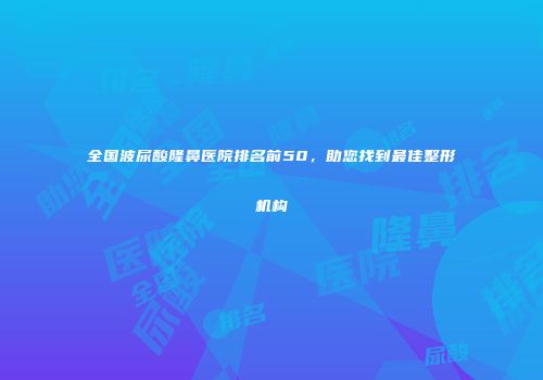 全国波尿酸隆鼻医院排名前50，助您找到最佳整形机构