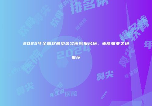 2025年全国软骨垫鼻尖医院排名榜：美丽蜕变之地推荐