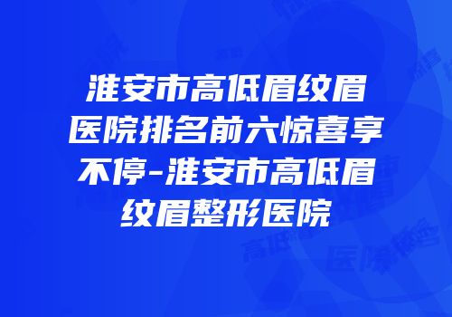 淮安市高低眉纹眉医院排名前六惊喜享不停-淮安市高低眉纹眉整形医院