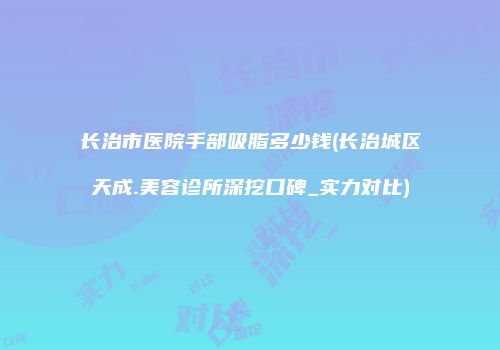 长治市医院手部吸脂多少钱(长治城区天成.美容诊所深挖口碑_实力对比)