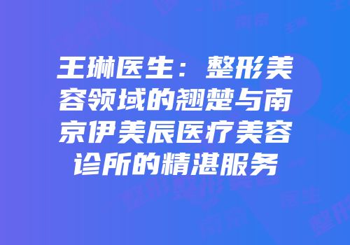 王琳医生：整形美容领域的翘楚与南京伊美辰医疗美容诊所的精湛服务