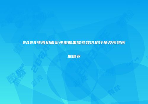 2025年四川省彩光嫩肤黑脸娃娃价格行情及医院医生推荐