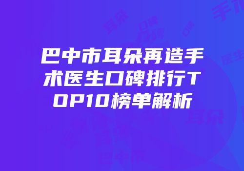 巴中市耳朵再造手术医生口碑排行TOP10榜单解析