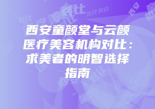 西安童颜堂与云颜医疗美容机构对比：求美者的明智选择指南