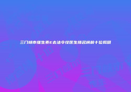 三门峡市维生素E去法令纹医生排名榜前十位揭晓