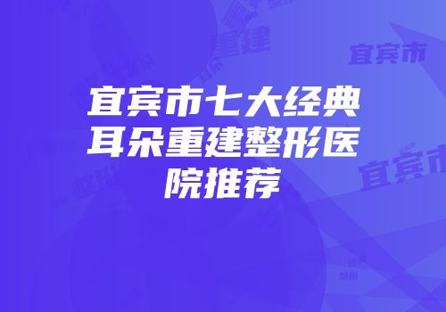 宜宾市七大经典耳朵重建整形医院推荐