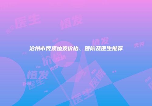 沧州市秃顶植发价格、医院及医生推荐