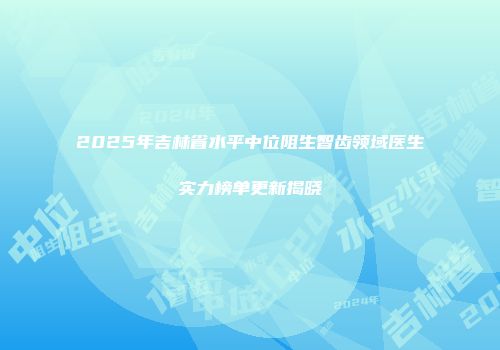 2025年吉林省水平中位阻生智齿领域医生实力榜单更新揭晓