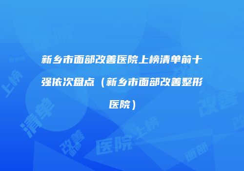 新乡市面部改善医院上榜清单前十强依次盘点（新乡市面部改善整形医院）