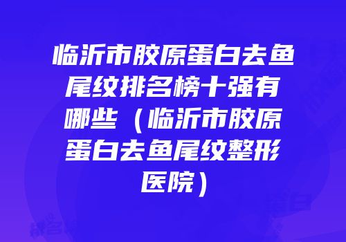 临沂市胶原蛋白去鱼尾纹排名榜十强有哪些（临沂市胶原蛋白去鱼尾纹整形医院）