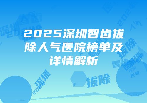 2025深圳智齿拔除人气医院榜单及详情解析