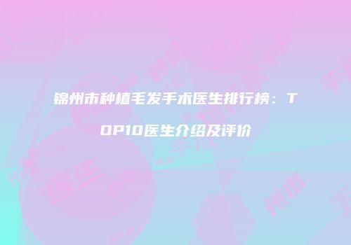 锦州市种植毛发手术医生排行榜：TOP10医生介绍及评价