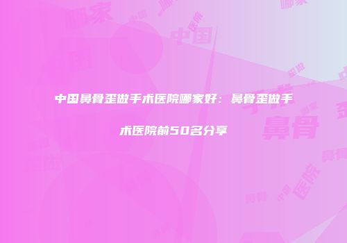 中国鼻骨歪做手术医院哪家好：鼻骨歪做手术医院前50名分享