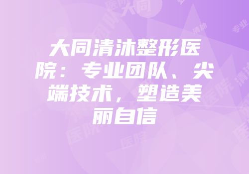 大同清沐整形医院：专业团队、尖端技术，塑造美丽自信