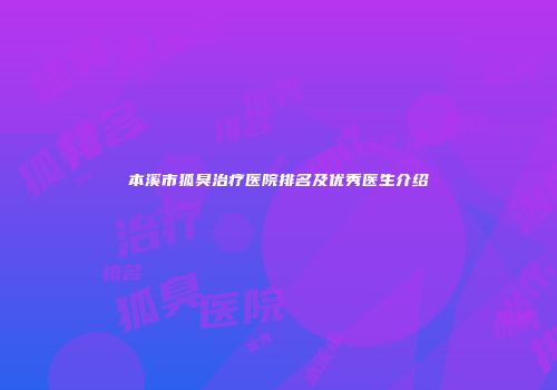本溪市狐臭治疗医院排名及优秀医生介绍