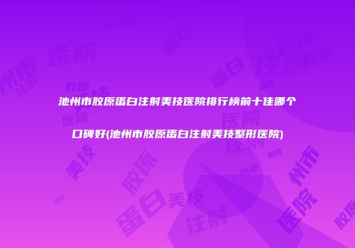 池州市胶原蛋白注射美技医院排行榜前十佳哪个口碑好(池州市胶原蛋白注射美技整形医院)