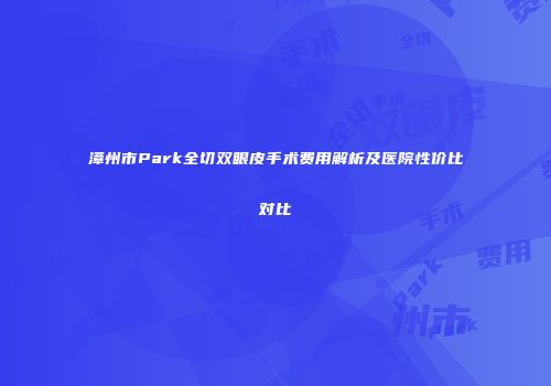 漳州市Park全切双眼皮手术费用解析及医院性价比对比