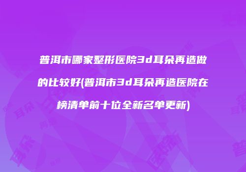 普洱市哪家整形医院3d耳朵再造做的比较好(普洱市3d耳朵再造医院在榜清单前十位全新名单更新)