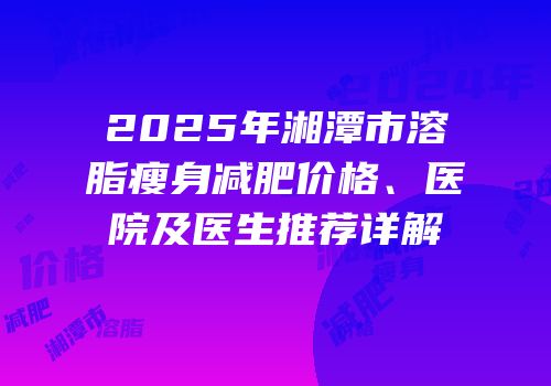 2025年湘潭市溶脂瘦身减肥价格、医院及医生推荐详解