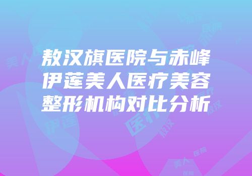 敖汉旗医院与赤峰伊莲美人医疗美容整形机构对比分析