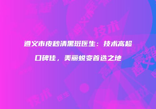 遵义市皮秒清黑斑医生：技术高超口碑佳，美丽蜕变首选之地