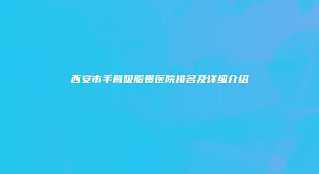 西安市手臂吸脂贵医院排名及详细介绍