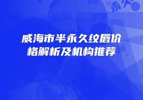 威海市半永久纹唇价格解析及机构推荐
